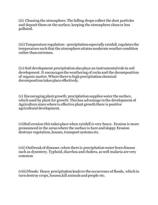 (ii) Cleaning the atmosphere. Thefalling drops collect the dust particles
and deposit them on thesurface, keeping the atmospherecleanor less
polluted.
(iii) Temperatureregulation: -precipitationespeciallyrainfall, regulatesthe
temperaturesuch that theatmosphereattainsmoderateweather condition
rather thanextremes.
(iv) Soil development precipitationalsoplays an instrumentalrolein soil
development. It encouragestheweathering of rocksand the decomposition
of organic matter. Wherethereis high precipitationchemical
decompositiontakesplaceeffectively.
(v) Encouraging plant growth: precipitationsupplieswater thesurface,
which used by plant for growth. Thishas advantageinthe development of
Agriculturesincewhereis effectiveplant growth there is positive
agriculturaldevelopment.
(vi)Soil erosion:thistakesplacewhen rainfall is very heavy. Erosion is more
pronounced in the areaswhere the surfaceis bareand sloppy Erosion
destroys vegetation, houses, transport systemsetc.
(vii) Outbreakof diseases:when thereis precipitationwater borndisease
such as dysentery. Typhoid, diarrhea and cholera, aswell malaria arevery
common
(viii) Floods: Heavy precipitationleadsto theoccurrenceof floods, which in
turndestroy crops, houses,kill animalsand people etc.
 