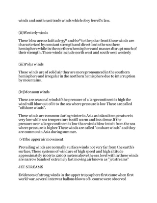 winds and south east tradewinds which obey ferrell's law.
(ii)Westerlywinds
These blow acrosslatitude35º and 60º to the polar front these winds are
characterized byconstant strength and directioninthesouthern
hemispherewhile in thenorthern hemisphereand masses disrupt much of
their strength .These windsinclude north west and south west westerly
(iii)Polar winds
These winds areof solid air they are morepronounced in the southern
hemisphereand irregular inthe northernhemispheredue to interruption
by mountains.
(iv)Monsoon winds
These are seasonal windsif the pressureof a largecontinent is high the
wind will blow out of it to the sea where pressureis low These arecalled
''offshore winds".
These winds arecommonduring winter in Asia as inland temperatureis
very low while sea temperatureisstill warm and less dense.If the
pressure over a largecontinent is low thanwindsblow intoit from the sea
where pressureis higher.Thesewindsare called "onsharewinds" and they
are commonin Asia during summer.
(v)The upper air movement
Prevailing windsarenormally surfacewinds not very far from the earth's
surface. These systems of wind are of high speed and high altitude
approximately1000 to12000 metersabovethe sea level withinthese winds
are narrow bandsof extremelyfast moving air known as "jet streams"
JET STREAMS
Evidences of strong windsin the upper tropospherefirst camewhen first
world war, several interwar ballonsblown off- coursewere observed
 