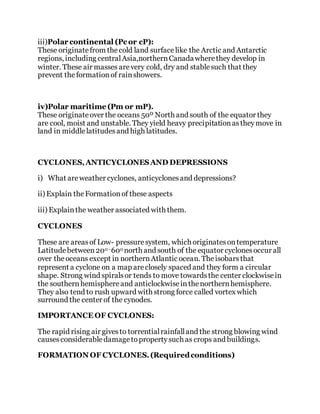 iii)Polar continental (Pc or cP):
These originatefrom thecold land surfacelike the Arctic and Antarctic
regions, including centralAsia,northernCanadawherethey develop in
winter. These air masses arevery cold, dry and stablesuch that they
prevent theformationof rainshowers.
iv)Polar maritime (Pm or mP).
These originateover the oceans 50º North and south of the equator they
are cool, moist and unstable. They yield heavy precipitationastheymove in
land in middlelatitudesand high latitudes.
CYCLONES,ANTICYCLONESAND DEPRESSIONS
i) What areweather cyclones, anticyclonesand depressions?
ii) Explain theFormationof these aspects
iii) Explainthe weather associated with them.
CYCLONES
These are areasof Low- pressuresystem, which originatesontemperature
Latitudebetween200 -600 north and south of the equator cyclonesoccur all
over theoceans except in northernAtlantic ocean. Theisobarsthat
represent a cyclone on a map areclosely spaced and they form a circular
shape. Strong wind spiralsor tends to move towardsthe center clockwisein
the southernhemisphereand anticlockwiseinthenorthernhemisphere.
They also tend to rush upward with strong force called vortex which
surround the center of the cynodes.
IMPORTANCE OF CYCLONES:
The rapid rising air givesto torrentialrainfalland the strong blowing wind
causesconsiderabledamagetopropertysuch as crops and buildings.
FORMATION OF CYCLONES.(Requiredconditions)
 