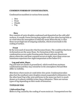 COMMON FORMSOF CONDENSATION.
Condensationmanifestsinvarious form namely
 Dew
 Frost
 Clouds
 Fog.
Dew
Dew consists of water dropletscondensed and deposited on the cold solid
surfaces. It usually Forms during long nightswith clear skies having little or
no wind when the atmosphereisrelatively moist.Whenthesky is clear
there occurshigh rateof outgoing radiation, which inturnleads to the
cooling of surface.
Frost
Is the term used of meandew that becomesfrozen. The conditionthat favor
itsformationarethe same those. For formationof dew except the
condensationoccursunder freezing point.Desert and semi-desertsare
places wheredew and frost commonoccursat night, since these areascan
sometimesexperiencelow night temperatureaslow below O0C.
Log and mist,Haze.
Fog and mist areclouds at ground level, which result from moisture
condensationand they may extend far in the atmosphere.Fofand Mist
differ in visibility.
Mist forms wheremoist air cools below dew point. Condensationtakes
placebut theresultant water dropletsremainsuspended in kilometers. On
the other hand Fog is like mist and forms in the sameway but it is much
denser as it reduces visibilitytoless thana kilometer. There arevarious
types of fog depending on their mode of formation.
TYPES OF FOG
i)Advection Fog:
Refers to Fog caused by the cooling of warm moist air. Transported over the
 