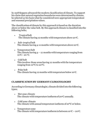 In 1918 Koppen advanced themodern classificationofclimate. To support
his claim that naturalvegetationboundariesweredetermined byclimate,
he selected as his basiswhat he considered were appropriatetemperature
and seasonal precipitationvalues.
The classificationofclimateby thisapproach isbased on the duration
above or below the value belt. By thisapproach climateisclassified intothe
following belts;
 Tropicalbelt
The climatehaving 12 months with temperatureabove20oC.
 Sub- tropicalbelt
The climatehaving 4-11months with temperatureabove20oC.
 Temperaturebelt
The climatehaving 4 – 12 monthswith temperatureranging from
10oC– 20 oC.
 Cold belt
Thisinvolves those areashaving 12 monthswith the temperature
ranging from 10ºCto 20ºC.
 Polar belt
The climatehaving 12 months with temperaturebelow 10oC.
CLASSIFICATION BY GERMANY CLIMATOLOGIST
According toGermanyclimatologist, climatedivided intothefollowing
types;
 Hot zone climate
The climatewith temperatureisothermof20oC annually.
 Cold zone climate
The climatewith annualtemperatureisotherm of10ºCor below.
 Temperaturezone
The climatewith temperatureisotherminbetween10oC – 20oC.
 