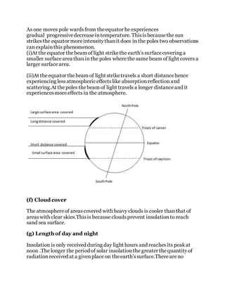 As one moves pole wardsfrom theequator he experiences
gradual progressivedecreaseintemperature. Thisisbecausethe sun
strikesthe equator moreintensitythanit does in the poles two observations
canexplainthis phenomenon.
(i)At the equator thebeam of light strikethe earth'ssurfacecovering a
smaller surfacearea thanin the poles wherethe same beam of light covers a
larger surfacearea.
(ii)At theequator thebeam of light striketravels a short distancehence
experiencing lessatmospheric effectslike absorptionreflectionand
scattering.At thepoles thebeam of light travels a longer distanceand it
experiencesmoreeffects in the atmosphere.
(f) Cloud cover
The atmosphereof areascovered with heavy clouds is cooler thanthat of
areaswith clear skies.Thisis because cloudsprevent insolationto reach
sand sea surface.
(g) Length of day and night
Insolation is only received during day light hours and reachesits peakat
noon .The longer the period of solar insolationthe greater thequantityof
radiationreceived at a givenplace on theearth'ssurface.Thereareno
 