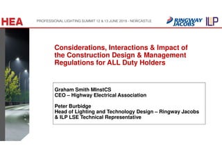 Graham Smith MInstCS
CEO – Highway Electrical Association
Peter Burbidge
Head of Lighting and Technology Design – Ringway Jacobs
& ILP LSE Technical Representative
Considerations, Interactions & Impact of
the Construction Design & Management
Regulations for ALL Duty Holders
PROFESSIONAL LIGHTING SUMMIT 12 & 13 JUNE 2019 - NEWCASTLE
 