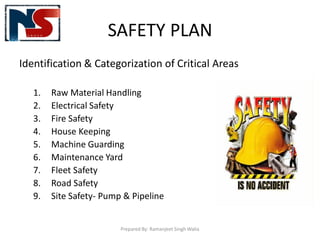 SAFETY PLAN
Identification & Categorization of Critical Areas
1. Raw Material Handling
2. Electrical Safety
3. Fire Safety
4. House Keeping
5. Machine Guarding
6. Maintenance Yard
7. Fleet Safety
8. Road Safety
9. Site Safety- Pump & Pipeline
Prepared By: Ramanjeet Singh Walia
 