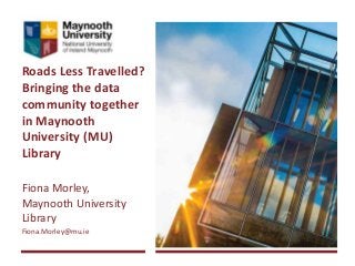 Roads Less Travelled?
Bringing the data
community together
in Maynooth
University (MU)
Library
Fiona Morley,
Maynooth University
Library
Fiona.Morley@mu.ie
 