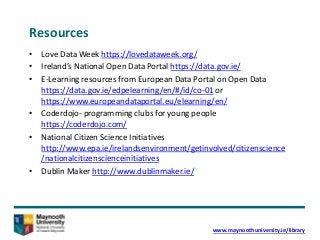 Resources
• Love Data Week https://lovedataweek.org/
• Ireland’s National Open Data Portal https://data.gov.ie/
• E-Learning resources from European Data Portal on Open Data
https://data.gov.ie/edpelearning/en/#/id/co-01 or
https://www.europeandataportal.eu/elearning/en/
• Coderdojo- programming clubs for young people
https://coderdojo.com/
• National Citizen Science Initiatives
http://www.epa.ie/irelandsenvironment/getinvolved/citizenscience
/nationalcitizenscienceinitiatives
• Dublin Maker http://www.dublinmaker.ie/
www.maynoothuniversity.ie/library
 