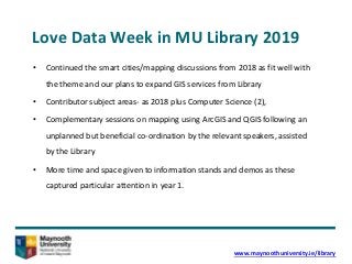 Love Data Week in MU Library 2019
• Continued the smart cities/mapping discussions from 2018 as fit well with
the theme and our plans to expand GIS services from Library
• Contributor subject areas- as 2018 plus Computer Science (2),
• Complementary sessions on mapping using ArcGIS and QGIS following an
unplanned but beneficial co-ordination by the relevant speakers, assisted
by the Library
• More time and space given to information stands and demos as these
captured particular attention in year 1.
www.maynoothuniversity.ie/library
 