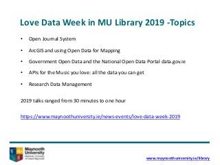 Love Data Week in MU Library 2019 -Topics
• Open Journal System
• ArcGIS and using Open Data for Mapping
• Government Open Data and the National Open Data Portal data.gov.ie
• APIs for the Music you love: all the data you can get
• Research Data Management
2019 talks ranged from 30 minutes to one hour
https://www.maynoothuniversity.ie/news-events/love-data-week-2019
www.maynoothuniversity.ie/library
 