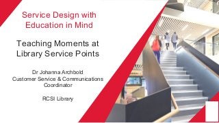 Service Design with
Education in Mind
Teaching Moments at
Library Service Points
Dr Johanna Archbold
Customer Service & Communications
Coordinator
RCSI Library
 