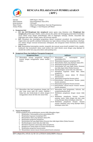 RPP 1.Objek IPA / IPA K-13/ Kl-7/S-1/TP2019-2020/SMPN 1 Bancar 41
RENCANA PELAKSANAAN PEMBELAJARAN
( RPP )
Sekolah : SMP Negeri 1 Bancar
Mata Pelajaran : Ilmu Pengetahuan Alam (IPA)
Kelas/Semester : VII/Ganjil
Materi Pokok : Objek Ilmu Pengetahuan Alam dan Pengamatannya
Alokasi Waktu : 3 Minggu x 5 Jam Pelajaran @40 Menit
A. Kompetensi Inti
 KI1 dan KI2:Menghargai dan menghayati ajaran agama yang dianutnya serta Menghargai dan
menghayati perilaku jujur, disiplin, santun, percaya diri, peduli, dan bertanggung jawab dalam berinteraksi
secara efektif sesuai dengan perkembangan anak di lingkungan, keluarga, sekolah, masyarakat dan
lingkungan alam sekitar, bangsa, negara, dan kawasan regional.
 KI3: Memahami dan menerapkan pengetahuan faktual, konseptual, prosedural, dan metakognitif pada
tingkat teknis dan spesifik sederhana berdasarkan rasa ingin tahunya tentang ilmu pengetahuan, teknologi,
seni, budaya dengan wawasan kemanusiaan, kebangsaan, dan kenegaraan terkait fenomena dan kejadian
tampak mata.
 KI4: Menunjukkan keterampilan menalar, mengolah, dan menyaji secara kreatif, produktif, kritis, mandiri,
kolaboratif, dan komunikatif, dalam ranah konkret dan ranah abstrak sesuai dengan yang dipelajari di
sekolah dan sumber lain yang sama dalam sudut pandang teori.
B. Kompetensi Dasar dan Indikator Pencapaian Kompetensi
Kompetensi Dasar Indikator
3.1 Menerapkan konsep pengukuran berbagai
besaran dengan menggunakan satuan standar
(baku)
3.1.1 Menjelaskan 3 keterampilan proses
penyelidikan IPA
3.1.2 Menjelaskan kegunaan mempelajari IPA
3.1.3 Menyebutkan objek yang dipelajari dalam IPA
3.1.4 Menjelaskan pengertian pengukuran
3.1.5 Menyebutkan hal yang dapat diukur (besaran)
dan tidak dapat diukur (bukan besaran).
3.1.6 Membandingkan satuan baku dan tidak baku
3.1.7 Memahami kegunaan satuan baku dalam
pengukuran
3.1.8 Mengkonversi satuan dalam SI (Sistem
Internasional)
3.1.9 Menjelaskan pengertian besaran pokok
3.1.10 Menyebutkan macam-macam besaran pokok
beserta satuannya
3.1.11 Menjelaskan pengertian besaran turunan
3.1.12 Menyebutkan macam-macam besaran turunan
beserta satuannya
4.1 Menyajikan data hasil pengukuran dengan alat
ukur yang sesuai pada diri sendiri, makhluk
hidup lain, dan benda-benda di sekitar dengan
menggunakan satuan tak baku dan satuan baku
4.1.1 Menyajikan hasil pengamatan, inferensi, dan
mengomunikasikan hasil
4.1.2 Melakukan pengukuran dengan satuan tidak
baku
4.1.3 Melakukan pengukuran besaran- besaran
panjang, massa, waktu dengan alat ukur yang
sering dijumpai dalam kehidupan sehari-hari
4.1.4 Melakukan pengukuran besaran- besaran
turunan sederhana yang sering dijumpai dalam
kehidupan sehari-hari
C. Tujuan Pembelajaran
Setelah mengikuti proses pembelajaran, peserta didik diharapkan dapat :
1. Menjelaskan 3 keterampilan proses penyelidikan IPA
2. Menjelaskan kegunaan mempelajari IPA
3. Menyebutkan objek yang dipelajari dalam IPA
4. Menjelaskan pengertian pengukuran
5. Menyebutkan hal yang dapat diukur (besaran) dan tidak dapat diukur (bukan besaran).
6. Membandingkan satuan baku dan tidak baku
7. Memahami kegunaan satuan baku dalam pengukuran
8. Mengkonversi satuan dalam SI (Sistem Internasional)
9. Menjelaskan pengertian besaran pokok
10. Menyebutkan macam-macam besaran pokok beserta satuannya
 