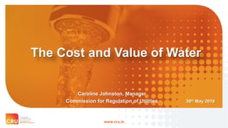 www.cru.ie
The Cost and Value of Water
30th May 2019
Caroline Johnston, Manager
Commission for Regulation of Utilities
 