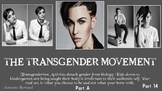 THE TRANSGENDER MOVEMENT
Transgenderism Activists detach gender from biology. Kids down to
kindergarten are being taught their body is irrelevant to their authentic self. Your
real sex is what you choose to be and not what your born with.
-Antonio Bernard
 Part 14Part A
 
