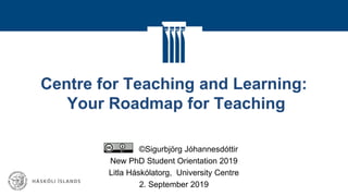 Centre for Teaching and Learning:
Your Roadmap for Teaching
©Sigurbjörg Jóhannesdóttir
New PhD Student Orientation 2019
Litla Háskólatorg, University Centre
2. September 2019
 