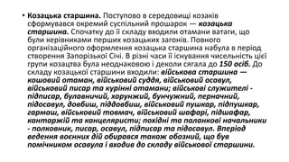 • Козацька старшина. Поступово в середовищі козаків
сформувався окремий суспільний прошарок — козацька
старшина. Спочатку до її складу входили отамани ватаги, що
були керівниками перших козацьких загонів. Повного
організаційного оформлення козацька старшина набула в період
створення Запорізької Січі. В різні часи її існування чисельність цієї
групи козацтва була неоднаковою і деколи сягала до 150 осіб. До
складу козацької старшини входили: військова старшина —
кошовий отаман, військовий суддя, військовий осавул,
військовий писар та курінні отамани; військові служителі -
підписар, булавничий, хорунжий, бунчужний, перначний,
підосавул, довбиш, піддовбиш, військовий пушкар, підпушкар,
гармаш, військовий товмач, військовий шафарі, підшафар,
кантаржій та канцеляристи; похідні та паланкові начальники
- полковник, писар, осавул, підписар та підосавул. Вперіод
ведення воєнних дій обирався також обозний, що був
помічником осавула і входив до складу військової старшини.
 