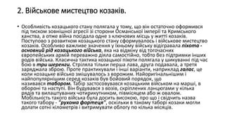 2. Військове мистецтво козаків.
• Особливість козацького стану полягала у тому, що він остаточно оформився
під тиском зовнішної агресії зі сторони Османської імперії та Кримського
ханства, а отже війна посідала одне з ключових місць у житті козаків.
Поступово з розвитком козацького стану сформувалось і військове мистецтво
козаків. Особливо важливе значення у їхньому війську відігравала піхота -
основний рід козацького війська, яка на відміну від тогочасних
європейських армій переважно діяла самостійно, тобто без підтримки інших
родів війська. Класична тактика козацької піхоти полягала у шикуванні під час
бою в три шеренги. Стріляла тільки перша лава, друга подавала, а третя
заряджала зброю. Проте практикували і інші варіанти, наприклад галас, це
коли козацьке військо змішувалось з ворожим. Найоригінальнішим і
найпопулярнішим серед козаків був бойовий порядок, що
називався табором. Табір застосовувався козацьким військом на марші, в
обороні та наступі. Він будувався з возів, скріплених ланцюгами у кілька
рядів та вилаштуваних чотирикутником, півмісяцем або ж овалом.
Мобільність такого війська була досить високою, про що і свідчить назва
такого табору - "рухома фортеця", оскільки в такому таборі козаки могли
долати сотні кілометрів і витримувати облогу по кілька місяців.
 