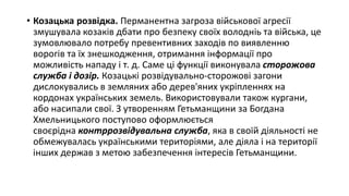 • Козацька розвідка. Перманентна загроза військової агресії
змушувала козаків дбати про безпеку своїх володніь та війська, це
зумовлювало потребу превентивних заходів по виявленню
ворогів та їх знешкодження, отримання інформації про
можливість нападу і т. д. Саме ці функції виконувала сторожова
служба і дозір. Козацькі розвідувально-сторожові загони
дислокувались в земляних або дерев'яних укріпленнях на
кордонах українських земель. Використовували також кургани,
або насипали свої. З утворенням Гетьманщини за Богдана
Хмельницького поступово оформлюється
своєрідна контррозвідувальна служба, яка в своїй діяльності не
обмежувалась українськими територіями, але діяла і на території
інших держав з метою забезпечення інтересів Гетьманщини.
 