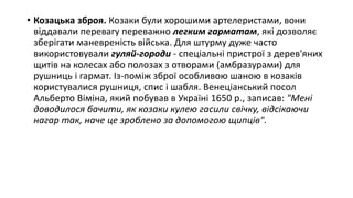 • Козацька зброя. Козаки були хорошими артелеристами, вони
віддавали перевагу переважно легким гарматам, які дозволяє
зберігати маневреність війська. Для штурму дуже часто
використовували гуляй-городи - спеціальні пристрої з дерев'яних
щитів на колесах або полозах з отворами (амбразурами) для
рушниць і гармат. Із-поміж зброї особливою шаною в козаків
користувалися рушниця, спис і шабля. Венеціанський посол
Альберто Віміна, який побував в Україні 1650 р., записав: "Мені
доводилося бачити, як козаки кулею гасили свічку, відсікаючи
нагар так, наче це зроблено за допомогою щипців".
 