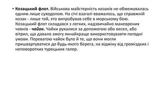 • Козацький флот. Військова майстерність козаків не обмежувалась
одним лише суходолом. На січі взагалі вважалось, що справжній
козак - лише той, хто випробував себе в морському бою.
Козацький флот складався з легких, надзвичайно маневрених
човнів - чайок. Чайки рухалися за допомогою або весел, або
вітрил, що давало змогу якнайкраще використовувавти погодні
умови. Перевагою чайок було й те, що вони могли
пришвартуватися до будь-якого берега, на відміну від громіздких і
неповоротких турецьких галер.
 