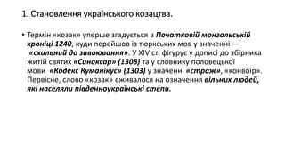 1. Становлення українського козацтва.
• Термін «козак» уперше згадується в Початковій монгольській
хроніці 1240, куди перейшов із тюркських мов у значенні —
«схильний до завоювання». У XIV ст. фігурує у дописі до збірника
житій святих «Синаксар» (1308) та у словнику половецької
мови «Кодекс Куманікус» (1303) у значенні «страж», «конвоїр».
Первісне, слово «козак» вживалося на означення вільних людей,
які населяли південноукраїнські степи.
 