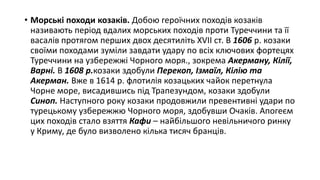 • Морські походи козаків. Добою героїчних походів козаків
називають період вдалих морських походів проти Туреччини та її
васалів протягом перших двох десятиліть XVII ст. В 1606 р. козаки
своїми походами зуміли завдати удару по всіх ключових фортецях
Туреччини на узбережжі Чорного моря., зокрема Акерману, Кілії,
Варні. В 1608 р.козаки здобули Перекоп, Ізмаїл, Кілію та
Акерман. Вже в 1614 р. флотилія козацьких чайок перетнула
Чорне море, висадившись під Трапезундом, козаки здобули
Синоп. Наступного року козаки продовжили превентивні удари по
турецькому узбережжю Чорного моря, здобувши Очаків. Апогеєм
цих походів стало взяття Кафи – найбільшого невільничого ринку
у Криму, де було визволено кілька тисяч бранців.
 