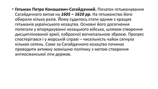 • Гетьман Петро Конашевич-Сагайдачний. Початок гетьманування
Сагайдачного випав на 1605 – 1610 рр. На гетьманство його
обирали кілька разів. Йому судилось стати одним з кращих
гетьманів українського козацтва. Основні його досягнення
полягали у впорядкуванні козацького війська, шляхом створення
дисциплінованої армії, озброєної вогнепальною зброєю. Прогрес
спостерігався і у морській справі – чисельність чайок сягнула
кількох сотень. Саме за Сагайдачного козацтво починає
проводити активну зовнішню політику з метою створення
антиосманської ліги держав.
 
