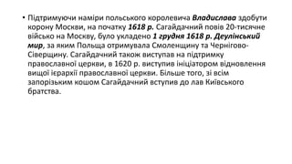 • Підтримуючи наміри польського королевича Владислава здобути
корону Москви, на початку 1618 р. Сагайдачний повів 20-тисячне
військо на Москву, було укладено 1 грудня 1618 р. Деулінський
мир, за яким Польща отримувала Смоленщину та Чернігово-
Сіверщину. Сагайдачний також виступав на підтримку
православної церкви, в 1620 р. виступив ініціатором відновлення
вищої ієрархії православної церкви. Більше того, зі всім
запорізьким кошом Сагайдачний вступив до лав Київського
братства.
 