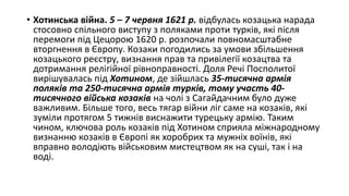 • Хотинська війна. 5 – 7 червня 1621 р. відбулась козацька нарада
стосовно спільного виступу з поляками проти турків, які після
перемоги під Цецорою 1620 р. розпочали повномасштабне
вторгнення в Європу. Козаки погодились за умови збільшення
козацького реєстру, визнання прав та привілегії козацтва та
дотримання релігійної рівноправності. Доля Речі Посполитої
вирішувалась під Хотином, де зійшлась 35-тисячна армія
поляків та 250-тисячна армія турків, тому участь 40-
тисячного війська козаків на чолі з Сагайдачним було дуже
важливим. Більше того, весь тягар війни ліг саме на козаків, які
зуміли протягом 5 тижнів виснажити турецьку армію. Таким
чином, ключова роль козаків під Хотином сприяла міжнародному
визнанню козаків в Європі як хоробрих та мужніх воїнів, які
вправно володіють військовим мистецтвом як на суші, так і на
воді.
 
