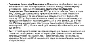 • Повстання Криштофа Косинського. Приводом до збройного виступу
Косинського стала його суперечка за землю з представником роду
Острозьких – київським воєводою Костянтином-Василем
Острозьким. На початку осені 1591 р. козаки зайняли Пиків, згодом
Білу Церкву, де Косинському присягнули як гетьманові. Повстання
охопило Київщину та Брацлавщину, а згодом і частину Волині. На
початку 1592 р. Варшава спромоглась надіслати каральні загони, але
придушити повстання полякам вдалось аж в січні 1593 р., де в битві
під П’яткою українським повстанцям було завдано поразки. Проте
вже в травні 1593 р. Косинський здійснив спробу зайняти Черкаси, але
був вбитий.
• Виступ українського козацтва сприяв посиленню процессу покозачення
селянства та міщанства, адже на територіях підконтрольних козакам
запроваджувався козацький лад – встановлювалась нова влада за
законами Запорізької Січі, скликалися ради, на яких обирались органи
місцевої влади.
 