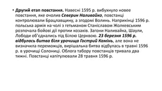 • Другий етап повстання. Навесні 1595 р. вибухнуло новее
повстання, яке очолив Северин Наливайко, повстанці
контролювали Брацлавщину, а згодомі Волинь. Наприкінці 1596 р.
польська армія на чолі з гетьманом Станіславом Жолкевським
розпочала бойові дії протии козаків. Загони Наливайка, Шаули,
Лободи об’єднались під Білою Церквою. 23 березня 1596 р.
відбулась битва біля урочища Гострий Камінь, але вона не
визначила переможців, вирішальна битва відбулась в травні 1596
р. в урочищі Солониці. Облога табору повстанців тривала два
тижні. Повстанці капітулювали 28 травня 1596 р.
 