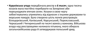 • Куруківська угода передбачала реєстр в 6 тисяч, одна тисяча
козаків мала постійно перебувати на Запоріжжі аби
перешкоджати втечам селян. Козаки в свою чергу
зобов’язувались утриматись від відносин з іншими державами та
морських походів. Було створено шість полків реєстровців:
Білоцерківський, Канівський, Корсунський, Переяславський,
Черкаський і Чигиринський по тисячі вояків у кожному. Військова
влада над реєстровцями належала гетьману, якого обирала
загальновійськова рада й затверджував польський уряд.
 