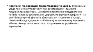 • Повстання під проводом Тараса Федоровича 1630 р. Куруківська
угода посилила суперечності між реєстровцями і тими хто
лищився поза реєстром. Це сприяло посиленню невдоволення
козаків польсько-шляхетським устроєм. Не вщухали конфлікти і на
релігійному грунті. Для того аби втримати населення в покорі,
польський уряд відправив на Київщину значну частину коронного
війська. Але це лише загострило напруження на українських
територіях.
 