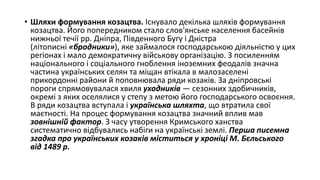 • Шляхи формування козацтва. Існувало декілька шляхів формування
козацтва. Його попередником стало слов'янське населення басейнів
нижньої течії рр. Дніпра, Південного Бугу і Дністра
(літописні «бродники»), яке займалося господарською діяльністю у цих
регіонах і мало демократичну військову організацію. З посиленням
національного і соціального гноблення іноземних феодалів значна
частина українських селян та міщан втікала в малозаселені
прикордонні райони й поповнювала ряди козаків. За дніпровські
пороги спрямовувалася хвиля уходників — сезонних здобичників,
окремі з яких оселялися у степу з метою його господарського освоєння.
В ряди козацтва вступала і українська шляхта, що втратила свої
маєтності. На процес формування козацтва значний вплив мав
зовнішній фактор. З часу утворення Кримського ханства
систематично відбувались набіги на українські землі. Перша писемна
згадка про українських козаків міститься у хроніці М. Бєльського
від 1489 р.
 