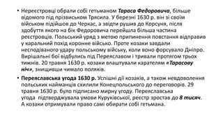 • Нереєстровці обрали собі гетьманом Тараса Федоровича, більше
відомого під прізвиськом Трясила. У березні 1630 р. він зі своїм
військом підійшов до Черкас, а звідти рушив до Корсуня, після
здобуття якого на бік Федоровича перейшла більша частина
реєстровців. Польський уряд з метою припинення повстання відправив
у каральний похід коронне військо. Проте козаки завдали
несподіваного удару польському війську, коли воно форсувало Дніпро.
Вирішальні бої відбулись під Переяславом і тривали протягом трьох
тижнів. 20 травня 1630 р. козаки влаштували карателям «Тарасову
ніч», знищивши чимало поляків.
• Переяславська угода 1630 р. Успішні дії козаків, а також невдоволення
польських найманців схилили Конецпольського до переговорів. 29
травня 1630 р. було підписано мирну угоду. Переяславська
угода підтверджувала умови Куруківської, реєстр зростав до 8 тисяч.
А козаки отримували право самі обирати собі гетьмана.
 