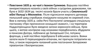 • Повстання 1635 р. на чолі з Іваном Сулимою. Варшава постійно
використовувала козаків у своїх війнах з сусідніми державами, так
було в 1632-1634 рр. тисячі козаків брали участь у Смоленській
війні Польщі з Московією. Після підписання мирного договору
польський уряд спробував ліквідувати козацтво як окремий стан.
Вже в лютому 1635 р. сейм Речі Посполитої затвердив спеціальну
постанову «Про припинення козацької сваволі», і на територію
Наддніпрянщини було введено загони коронного війська. Крім
цього, з метою контролю над козаками передбачалось збудувати
в пониззях Дніпра, поближче до Запорізької Січі, потужну
фортецю, у якій постійно перебувала б військова залога. Вояки
залоги мали б перешкоджати втікачам, які прагнули потрапити на
Низ, а також перекрити головний шлях постачання Запорожжя
провіантом і боєприпасами.
 