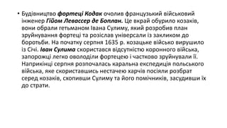 • Будівництво фортеці Кодак очолив французький військовий
інженер Гійом Левассер де Боплан. Це вкрай обурило козаків,
вони обрали гетьманом Івана Сулиму, який розробив план
зруйнування фортеці та розіслав універсали із закликом до
боротьби. На початку серпня 1635 р. козацьке військо вирушило
із Січі. Іван Сулима скористався відсутністю коронного війська,
запорожці легко оволоділи фортецею і частково зруйнували її.
Наприкінці серпня розпочалась каральна експедиція польського
війська, яке скориставшись нестачею харчів посіяли розбрат
серед козаків, схопивши Сулиму та його помічників, засудивши їх
до страти.
 