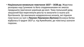 • Національно-визвольне повстання 1637 – 1638 рр. Жорстока
розправа над Сулимою та його сподвижниками не змогла
придушити прагнення українців до волі. Тому польський уряд
змушений був переглянути реєстр та вилучити із нього усіх
бунтівників. Це викликало невдоволення козаків, які підняли
повстання на чолі з Павлом Павлюком (Бутом).Основна битва
відбулась 6 грудня 1637 р. під Кумейками, де повстанці зазнали
поразки.
 