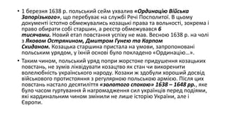 • 1 березня 1638 р. польський сейм ухвалив «Ординацію Війська
Запорізького», що перебуває на службі Речі Посполитої. В цьому
документі істотно обмежувались козацькі права та вольності, зокрема і
право обирати собі старшин, а реєстр обмежувався 6
тисячами. Новий етап повстання успіху не мав. Весною 1638 р. на чолі
з Яковом Острянином, Дмитром Гунею та Карпом
Скиданом. Козацька старшина пристала на умови, запропоновані
польським урядом, у їхній основі було покладено «Ординацію…».
• Таким чином, польський уряд попри жорстоке придушення козацьких
повстань, не зумів ліквідувати козацтво як стан чи викоренити
волелюбність українського народу. Козаки ж здобули хороший досвід
військового протистояння з регулярною польською армією. Після цих
повстань настало десятиліття «золотого спокою» 1638 – 1648 рр., яке
було часом гуртування й нагромадження сил українців перед подіями,
які кардинальним чином змінили не лише історію України, але і
Європи.
 