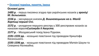 • Основні терміни, поняття, імена
Основні дати:
1489 р. - перша писемна згадка про українських козаків у хроніці
М. Бєльського.
1556 р. - заснування князем Д. Вишневецьким на о. Малій
Хортиці першої Січі.
1572 р. - укладення першого реєстру у 300 реєстрових козаків за
наказом короляСигізмуда ІІ Августа.
1577 р. - Молдавський похід Івана Підкови.
1591-1593 рр. - козацьке повстання під проводом Криштофа
Косинського.
1595-1596 рр. - козацьке повстання під проводом Матвія Шаули та
Северина Наливайка.
 