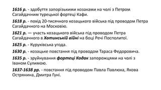 1616 р. - здобуття запорізькими козаками на чолі з Петром
Сагайдачним турецької фортеці Кафи.
1618 р. - похід 20-тисячного козацького війська під проводом Петра
Сагайдачного на Московію.
1621 р. — участь козацького війська під проводом Петра
Сагайдачного в Хотинській війні на боці Речі Посполитої.
1625 р. - Куруківська угода.
1630 р. - козацьке повстання під проводом Тараса Федоровича.
1635 р. - зруйнування фортеці Кодак запорожцями на чолі з
Іваном Сулимою.
1637-1638 рр. - повстання під проводом Павла Павлюка, Якова
Острянина, Дмитра Гуні.
 
