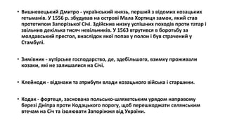 • Вишневецький Дмитро - український князь, перший з відомих козацьких
гетьманів. У 1556 р. збудував на острові Мала Хортиця замок, який став
прототипом Запорізької Січі. Здійснив низку успішних походів проти татар і
звільнив декілька тисяч невільників. У 1563 втрутився в боротьбу за
молдавський престол, внаслідок якої попав у полон і був страчений у
Стамбулі.
• Зимівник - хутірське господарство, де, здебільшого, взимку проживали
козаки, які не залишалися на Січі.
• Клейноди - відзнаки та атрибути влади козацького війська і старшини.
• Кодак - фортеця, заснована польсько-шляхетським урядом направому
березі Дніпра проти Кодацького порогу, щоб перешкоджати селянським
втечам на Січ та ізолювати Запоріжжя від України.
 