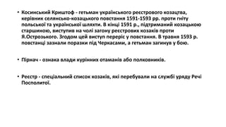 • Косинський Криштоф - гетьман українського реєстрового козацтва,
керівник селянсько-козацького повстання 1591-1593 рр. проти гніту
польської та української шляхти. В кінці 1591 р., підтриманий козацькою
старшиною, виступив на чолі загону реєстрових козаків проти
Я.Острозького. Згодом цей виступ переріс у повстання. В травня 1593 р.
повстанці зазнали поразки під Черкасами, а гетьман загинув у бою.
• Пірнач - ознака влади курінних отаманів або полковників.
• Реєстр - спеціальний список козаків, які перебували на службі уряду Речі
Посполитої.
 