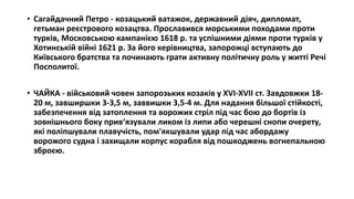 • Сагайдачний Петро - козацький ватажок, державний діяч, дипломат,
гетьман реєстрового козацтва. Прославився морськими походами проти
турків, Московською кампанією 1618 р. та успішними діями проти турків у
Хотинській війні 1621 р. За його керівництва, запорожці вступають до
Київського братства та починають грати активну політичну роль у житті Речі
Посполитої.
• ЧАЙКА - військовий човен запорозьких козаків у XVI-XVII ст. Завдовжки 18-
20 м, завширшки 3-3,5 м, заввишки 3,5-4 м. Для надання більшої стійкості,
забезпечення від затоплення та ворожих стріл під час бою до бортів із
зовнішнього боку прив‘язували ликом із липи або черешні снопи очерету,
які поліпшували плавучість, пом'якшували удар під час абордажу
ворожого судна і захищали корпус корабля від пошкоджень вогнепальною
зброєю.
 