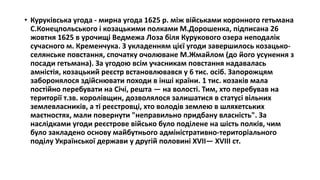 • Куруківська угода - мирна угода 1625 р. між військами коронного гетьмана
С.Конецпольського і козацькими полками М.Дорошенка, підписана 26
жовтня 1625 в урочищі Ведмежа Лоза біля Курукового озера неподалік
сучасного м. Кременчука. З укладенням цієї угоди завершилось козацько-
селянське повстання, спочатку очолюване М.Жмайлом (до його усунення з
посади гетьмана). За угодою всім учасникам повстання надавалась
амністія, козацький реєстр встановлювався у 6 тис. осіб. Запорожцям
заборонялося здійснювати походи в інші країни. 1 тис. козаків мала
постійно перебувати на Січі, решта — на волості. Тим, хто перебував на
території т.зв. королівщин, дозволялося залишатися в статусі вільних
землевласників, а ті реєстровці, хто володів землею в шляхетських
маєтностях, мали повернути "неправильно придбану власність". За
наслідками угоди реєстрове військо було поділене на шість полків, чим
було закладено основу майбутнього адміністративно-територіального
поділу Української держави у другій половині XVII— XVIII ст.
 