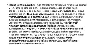 • Поява Запорізької Січі. Для захисту від татарсько-турецької агресії
у Пониззі Дніпра на південь від дніпровських порогів була
створена військово-політична організація Запорізька Січ. Перше
укріплення бл. 1555-1556 рр. збудував на дніпровському острові
Мала Хортиця Д. Вишневецький. Згодом Запорізька Січ стала
державно-політичним утворенням з демократичним устроєм.
Основними рисами запорозького козацтва були:родинний
принцип організації братства (побратимства, рівність,
демократизм), морально-етичний кодекс поведінки (високий
соціальний статус свободи, мужності, відданості товариству і,
навпаки, низький статус мирної праці, спокійного способу життя
тощо), інститут кобзарів, спеціальна наука молоді,
специфічне ставлення до жінки, аскетизм, релігійність,
колективне землеволодіння.
 