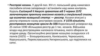 • Реєстрові козаки. У другій пол. XVI ст. польський уряд намагався
послабити вплив запорожців і встановити над ними контроль.
Король Сигізмунд II Август грамотою від 5 червня 1572
започаткував практику внесення козаків у спеціальний список,
що визначав козацький статус — реєстр. Козаки вписані у
реєстр отримали назву реєстрових козаків. У 1578 кількість
реєстрового козацтва зросла до 500.Королівський універсал від
25 липня 1590 збільшував реєстр до 1 тис. козаків. Військова
влада над реєстровцями належала гетьману, якого обирали за
згодою уряду. Організаційно реєстрове козацтво складалося з 6
полків (1625) — Білоцерківського, Канівського, Черкаського,
Корсунського, Переяславського,Чигиринського, що поділялися на
сотні.
 