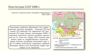 Конституция СССР 1936 г.
Конституция закрепила образование пяти средне-
азиатских советских республик – Казахской ССР, Кир-
гизской ССР, Узбекской ССР, Таджикской ССР, Турк-
менской ССР, ранее бывших автономиями РСФСР. В
результате количество союзных республик увеличи-
лось до 11. Почти все народы СССР получали фор-
мально право на государственность различного
уровня (союзная республика, автономный округ и
др.). В Сибири искусственно создавалась еврейская
автономная область, хотя большинство евреев про-
живало за её пределами.
Советские социалистические республики, образованные в
1924-1936 гг.
 