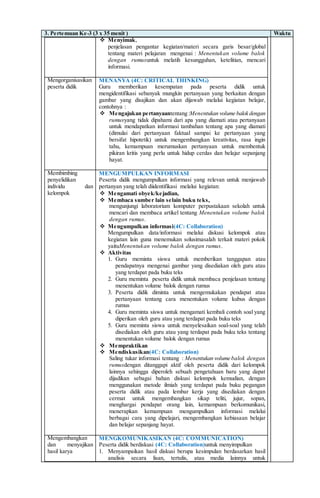 3. Pertemuan Ke-3 (3 x 35 menit ) Waktu
 Menyimak,
penjelasan pengantar kegiatan/materi secara garis besar/global
tentang materi pelajaran mengenai : Menentukan volume balok
dengan rumusuntuk melatih kesungguhan, ketelitian, mencari
informasi.
Mengorganisasikan
peserta didik
MENANYA (4C: CRITICAL THINKING)
Guru memberikan kesempatan pada peserta didik untuk
mengidentifikasi sebanyak mungkin pertanyaan yang berkaitan dengan
gambar yang disajikan dan akan dijawab melalui kegiatan belajar,
contohnya :
 Mengajukan pertanyaantentang :Menentukan volume balok dengan
rumusyang tidak dipahami dari apa yang diamati atau pertanyaan
untuk mendapatkan informasi tambahan tentang apa yang diamati
(dimulai dari pertanyaan faktual sampai ke pertanyaan yang
bersifat hipotetik) untuk mengembangkan kreativitas, rasa ingin
tahu, kemampuan merumuskan pertanyaan untuk membentuk
pikiran kritis yang perlu untuk hidup cerdas dan belajar sepanjang
hayat.
Membimbing
penyelidikan
individu dan
kelompok
MENGUMPULKAN INFORMASI
Peserta didik mengumpulkan informasi yang relevan untuk menjawab
pertanyan yang telah diidentifikasi melalui kegiatan:
 Mengamati obyek/kejadian,
 Membaca sumber lain selain buku teks,
mengunjungi laboratorium komputer perpustakaan sekolah untuk
mencari dan membaca artikel tentang Menentukan volume balok
dengan rumus.
 Mengumpulkan informasi(4C: Collaboration)
Mengumpulkan data/informasi melalui diskusi kelompok atau
kegiatan lain guna menemukan solusimasalah terkait materi pokok
yaituMenentukan volume balok dengan rumus.
 Aktivitas
1. Guru meminta siswa untuk memberikan tanggapan atau
pendapatnya mengenai gambar yang disediakan oleh guru atau
yang terdapat pada buku teks
2. Guru meminta peserta didik untuk membaca penjelasan tentang
menentukan volume balok dengan rumus
3. Peserta didik diminta untuk mengemukakan pendapat atau
pertanyaan tentang cara menentukan volume kubus dengan
rumus
4. Guru meminta siswa untuk mengamati kembali contoh soal yang
diperikan oleh guru atau yang terdapat pada buku teks
5. Guru meminta siswa untuk menyelesaikan soal-soal yang telah
disediakan oleh guru atau yang terdapat pada buku teks tentang
menentukan volume balok dengan rumus
 Mempraktikan
 Mendiskusikan(4C: Collaboration)
Saling tukar informasi tentang : Menentukan volume balok dengan
rumusdengan ditanggapi aktif oleh peserta didik dari kelompok
lainnya sehingga diperoleh sebuah pengetahuan baru yang dapat
dijadikan sebagai bahan diskusi kelompok kemudian, dengan
menggunakan metode ilmiah yang terdapat pada buku pegangan
peserta didik atau pada lembar kerja yang disediakan dengan
cermat untuk mengembangkan sikap teliti, jujur, sopan,
menghargai pendapat orang lain, kemampuan berkomunikasi,
menerapkan kemampuan mengumpulkan informasi melalui
berbagai cara yang dipelajari, mengembangkan kebiasaan belajar
dan belajar sepanjang hayat.
Mengembangkan
dan menyajikan
hasil karya
MENGKOMUNIKASIKAN (4C: COMMUNICATION)
Peserta didik berdiskusi (4C: Collaboration)untuk menyimpulkan
1. Menyampaikan hasil diskusi berupa kesimpulan berdasarkan hasil
analisis secara lisan, tertulis, atau media lainnya untuk
 