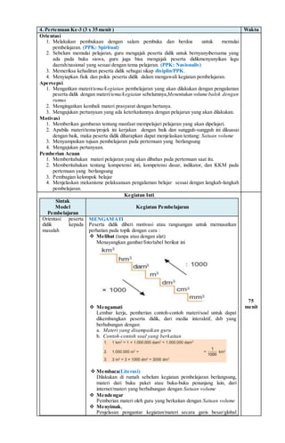 4. Pertemuan Ke-3 (3 x 35 menit ) Waktu
Orientasi
1. Melakukan pembukaan dengan salam pembuka dan berdoa untuk memulai
pembelajaran. (PPK: Spiritual)
2. Sebelum memulai pelajaran, guru mengajak peserta didik untuk bernyanyibersama yang
ada pada buku siswa, guru juga bisa mengajak peserta didikmenyanyikan lagu
daerah/nasional yang sesuai dengan tema pelajaran. (PPK: Nasionalis)
3. Memeriksa kehadiran peserta didik sebagai sikap disiplin/PPK.
4. Menyiapkan fisik dan psikis peserta didik dalam mengawali kegiatan pembelajaran.
Apersepsi
1. Mengaitkan materi/tema/kegiatan pembelajaran yang akan dilakukan dengan pengalaman
peserta didik dengan materi/tema/kegiatan sebelumnya,Menentukan volume balok dengan
rumus
2. Mengingatkan kembali materi prasyarat dengan bertanya.
3. Mengajukan pertanyaan yang ada keterkaitannya dengan pelajaran yang akan dilakukan.
Motivasi
1. Memberikan gambaran tentang manfaat mempelajari pelajaran yang akan dipelajari.
2. Apabila materi/tema/projek ini kerjakan dengan baik dan sungguh-sungguh ini dikuasai
dengan baik, maka peserta didik diharapkan dapat menjelaskan tentang: Satuan volume
3. Menyampaikan tujuan pembelajaran pada pertemuan yang berlangsung
4. Mengajukan pertanyaan.
Pemberian Acuan
1. Memberitahukan materi pelajaran yang akan dibahas pada pertemuan saat itu.
2. Memberitahukan tentang kompetensi inti, kompetensi dasar, indikator, dan KKM pada
pertemuan yang berlangsung
3. Pembagian kelompok belajar
4. Menjelaskan mekanisme pelaksanaan pengalaman belajar sesuai dengan langkah-langkah
pembelajaran.
Kegiatan Inti
Sintak
Model
Pembelajaran
Kegiatan Pembelajaran
Orientasi peserta
didik kepada
masalah
MENGAMATI
Peserta didik diberi motivasi atau rangsangan untuk memusatkan
perhatian pada topik dengan cara :
 Melihat (tanpa atau dengan alat)
Menayangkan gambar/foto/tabel berikut ini
 Mengamati
Lembar kerja, pemberian contoh-contoh materi/soal untuk dapat
dikembangkan peserta didik, dari media interaktif, dsb yang
berhubungan dengan:
a. Materi yang disampaikan guru
b. Contoh-contoh soal yang berkaitan
 Membaca(Literasi)
Dilakukan di rumah sebelum kegiatan pembelajaran berlangsung,
materi dari buku paket atau buku-buku penunjang lain, dari
internet/materi yang berhubungan dengan Satuan volume
 Mendengar
Pemberian materi oleh guru yang berkaitan dengan Satuan volume
 Menyimak,
Penjelasan pengantar kegiatan/materi secara garis besar/global
75
menit
 
