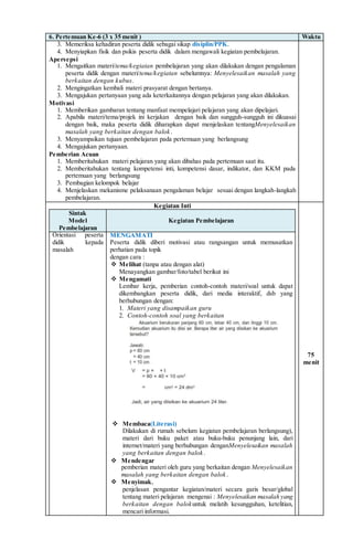 6. Pertemuan Ke-6 (3 x 35 menit ) Waktu
3. Memeriksa kehadiran peserta didik sebagai sikap disiplin/PPK.
4. Menyiapkan fisik dan psikis peserta didik dalam mengawali kegiatan pembelajaran.
Apersepsi
1. Mengaitkan materi/tema/kegiatan pembelajaran yang akan dilakukan dengan pengalaman
peserta didik dengan materi/tema/kegiatan sebelumnya: Menyelesaikan masalah yang
berkaitan dengan kubus.
2. Mengingatkan kembali materi prasyarat dengan bertanya.
3. Mengajukan pertanyaan yang ada keterkaitannya dengan pelajaran yang akan dilakukan.
Motivasi
1. Memberikan gambaran tentang manfaat mempelajari pelajaran yang akan dipelajari.
2. Apabila materi/tema/projek ini kerjakan dengan baik dan sungguh-sungguh ini dikuasai
dengan baik, maka peserta didik diharapkan dapat menjelaskan tentangMenyelesaikan
masalah yang berkaitan dengan balok.
3. Menyampaikan tujuan pembelajaran pada pertemuan yang berlangsung
4. Mengajukan pertanyaan.
Pemberian Acuan
1. Memberitahukan materi pelajaran yang akan dibahas pada pertemuan saat itu.
2. Memberitahukan tentang kompetensi inti, kompetensi dasar, indikator, dan KKM pada
pertemuan yang berlangsung
3. Pembagian kelompok belajar
4. Menjelaskan mekanisme pelaksanaan pengalaman belajar sesuai dengan langkah-langkah
pembelajaran.
Kegiatan Inti
Sintak
Model
Pembelajaran
Kegiatan Pembelajaran
Orientasi peserta
didik kepada
masalah
MENGAMATI
Peserta didik diberi motivasi atau rangsangan untuk memusatkan
perhatian pada topik
dengan cara :
 Melihat (tanpa atau dengan alat)
Menayangkan gambar/foto/tabel berikut ini
 Mengamati
Lembar kerja, pemberian contoh-contoh materi/soal untuk dapat
dikembangkan peserta didik, dari media interaktif, dsb yang
berhubungan dengan:
1. Materi yang disampaikan guru
2. Contoh-contoh soal yang berkaitan
 Membaca(Literasi)
Dilakukan di rumah sebelum kegiatan pembelajaran berlangsung),
materi dari buku paket atau buku-buku penunjang lain, dari
internet/materi yang berhubungan denganMenyelesaikan masalah
yang berkaitan dengan balok.
 Mendengar
pemberian materi oleh guru yang berkaitan dengan Menyelesaikan
masalah yang berkaitan dengan balok.
 Menyimak,
penjelasan pengantar kegiatan/materi secara garis besar/global
tentang materi pelajaran mengenai : Menyelesaikan masalah yang
berkaitan dengan balokuntuk melatih kesungguhan, ketelitian,
mencari informasi.
75
menit
 