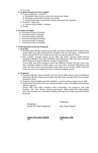 2) Tes Lisan
b. Penilaian Kompetensi Keterampilan
1) Proyek, pengamatan, wawancara’
a) Mempelajari buku teks dan sumber lain tentang materi pokok
b) Menyimak tayangan/demo tentang materi pokok
c) Menyelesaikan tugas yang berkaitan dengan pengamatan dan eksplorasi
2) Portofolio / unjuk kerja
a) Laporan tertulis individu/ kelompok
3) Produk
2. Instrumen Penilaian
a. Pertemuan Pertama (Terlampir)
b. Pertemuan Kedua (Terlampir)
c. Pertemuan Ketiga (Terlampir)
d. Pertemuan Keempat (Terlampir)
e. Pertemuan Kelima (Terlampir)
f. Pertemuan Keenam (Terlampir)
3. PembelajaranRemedial dan Pengayaan
a. Remedial
1) Remedial dapat diberikan kepada peserta didik yang belum mencapai KKM maupun kepada
peserta didik yang sudah melampui KKM. Remidial terdiri atas dua bagian : remedial karena
belum mencapai KKM dan remedial karena belum mencapai Kompetensi Dasar
2) Guru memberi semangat kepada peserta didik yang belum mencapai KKM (Kriteria
Ketuntasan Minimal). Guru akan memberikan tugas bagi peserta didik yang belum mencapai
KKM (Kriterian Ketuntasan Minimal), misalnya sebagai berikut:
Peserta didik yang belum menguasai materi akan dijelaskan kembali oleh guru materi Guru
akan melakukan penilaian kembali dengan soal yang sejenis. Remedial dilaksanakan pada
waktu dan hari tertentu yang disesuaikan contoh: pada saat jam belajar, apabila masih ada
waktu, atau di luar jam pelajaran (30 menit setelah jam pelajaran selesai).
b. Pengayaan
1) Pengayaan diberikan untuk menambah wawasan peserta didik mengenai materi pembelajaran
yang dapat diberikan kepada peserta didik yang telah tuntas mencapai KKM atau mencapai
Kompetensi Dasar.
2) Pengayaan dapat ditagihkan atau tidak ditagihkan, sesuai kesepakatan dengan peserta didik.
3) Direncanakan berdasarkan IPK atau materi pembelajaran yang membutuhkan pengembangan
lebih luas misalnya
Peserta didik yang sudah menguasai materi mengerjakan soal pengayaan yang telah
disiapkan oleh guru berupa pertanyaan-pertanyaan pilihan ganda dalam buku panduan
guru. Guru mencatat dan memberikan tambahan nilai bagi peserta didik yang berhasil dalam
pengayaan.
Pangkatrejo,
Mengetahui :
Kepala SD Negeri Pangkatrejo Guru Mata Pelajaran
Linda Sri Lestari, S.Pd.SD Susilawati, S.Pd.
NIP. NIP.
 